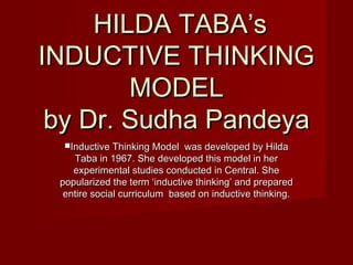 HILDA TABA’sHILDA TABA’s
INDUCTIVE THINKINGINDUCTIVE THINKING
MODELMODEL
by Dr. Sudha Pandeyaby Dr. Sudha Pandeya
Inductive Thinking Model was developed by HildaInductive Thinking Model was developed by Hilda
Taba in 1967. She developed this model in herTaba in 1967. She developed this model in her
experimental studies conducted in Central. Sheexperimental studies conducted in Central. She
popularized the term ‘inductive thinking’ and preparedpopularized the term ‘inductive thinking’ and prepared
entire social curriculum based on inductive thinking.entire social curriculum based on inductive thinking.
 
