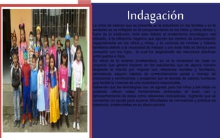 Indagación 
La crisis de valores que se presenta en la actualidad en las familias y en la 
sociedad se ve reflejado en el comportamiento de los niños y niñas dentro y 
fuera de la institución, todo esto debido al modernismo tecnológico mal 
utilizado, a la influencia negativa que ejercen los medios de comunicación 
especialmente en los niños y niñas, y la carencia de normas y hábitos 
familiares debido a la necesidad de trabajar y por ende falta de tiempo para 
compartir con los hijos, lo cual ha degenerado las relaciones afectivas 
entre padres e hijos. 
En virtud de la anterior problemática, se ve la necesidad de crear un 
proyecto que genere impacto en los estudiantes que de alguna manera 
despierte el interés por mejorar sus relaciones sociales y familiares, 
permitiendo adquirir hábitos de comportamiento social y manejo de 
emociones y sentimientos y propender por el rescate de valores humanos 
que facilite la vivencia de una ciudadanía responsable. 
Sabiendo que las tecnologías son de agrado para los niños y las niñas se 
pretende utilizar estas herramientas enfocadas al buen uso y 
aprovechamiento de éstas como referentes motivadores, logrando que se 
conviertan en ayuda para superar dificultades de convivencia y práctica de 
tolerancia, evidenciadas en su diario convivir. 
FOTOGRAFIA 
AMPLIADA AL 
RECUADRO ROJO 
 
