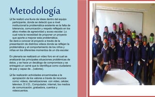 Metodología 
FOTOGRAFIA 
AMPLIADA AL 
RECUADRO ROJO 
 Se realizó una lluvia de ideas dentro del equipo 
participante, donde se detectó que a nivel 
institucional la problemática existente es la falta de 
tolerancia, comunicación y respeto reflejado en los 
altos niveles de agresividad y acoso escolar. Lo 
cual nota la necesidad de proponer un proyecto 
que aporte a mejorar esta problemática. 
Se dará a conocer el proyecto a través de la 
presentación de distintos videos donde se reflejan la 
problemática y el comportamiento de los niños y 
niñas en los diferentes momentos de un día escolar. 
En plenaria se realizará un video foro en el cual se 
analizarán las principales situaciones problémicas de 
éstos, y se hace un decálogo de compromisos y se 
entregará un carné que lo identifique como ciudadano 
de paz y capaz de…(valores). 
 Se realizarán actividades encaminadas a la 
apropiación de los valores a través de recursos 
como: videos, damatizaciones con video, celular, 
televisor, D.V.D., Computador, internet, los medios 
de comunicación, grabadora, cuentos y 
videocuentos. 
 
