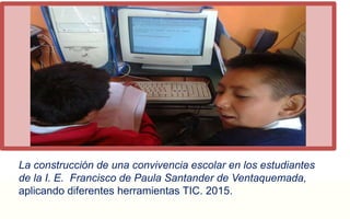 La construcción de una convivencia escolar en los estudiantes 
de la I. E. Francisco de Paula Santander de Ventaquemada, 
aplicando diferentes herramientas TIC. 2015. 
 