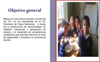Objetivo general 
Mejorar la convivencia escolar a través de 
las TIC, en los estudiantes de la I.E. 
Francisco de Paula Santander, a través 
de la construcción de oportunidades de 
reflexión, interacción y apropiación de 
valores y el desarrollo de competencias 
ciudadanas que permitan disminuir el nivel 
de agresividad y favorecer la convivencia 
escolar. 
FOTOGRAFIA 
AMPLIADA AL 
RECUADRO ROJO 
 