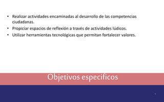 Objetivos especificos 
. 
• Realizar actividades encaminadas al desarrollo de las competencias 
ciudadanas. 
• Propiciar espacios de reflexión a través de actividades lúdicos. 
• Utilizar herramientas tecnológicas que permitan fortalecer valores. 
 