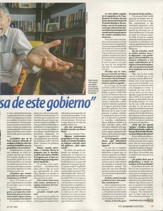 Pedro Francke:
"No creo que a
estas alturas
de m i vida sea
posible cambiar
de posición:soy
de izquierda".
to único, extraordinariamente
complejo delahistoria mundial
yal Perúle faltapensaren cómo
va a cambiar el mundo y cómo
nos reubicamos. Tenemos gue-
 rrapara un ratoytenemos san­
ciones a Rusia que implican un
cambioprofundo.Tenemos que
repensar el Perúy cómovemos
el desarrollo para los próximos
años.
-¿Considera que en el
Perú estamos obviando el
análisis y eldebate sobrelos
cambios ineludibles para la
geopolítica y la economía?
-Definitivamente. La gente
está sintiendo un efecto in­
mediato que hay que atender.
Pero la guerra implica un rea­
lineamiento global de las rela­
ciones económicas. Se trata de
un cambio muy profundo. No
creo que acabe la guerra, pasen
tres mesesyregresemosa cómo
estábamos antes. No.
-¿Tenemos que asumir
quenadava a volvera como
i
|
f
estábamos en el 2019?
-Así es. El mundo va a ser
otro. Todavíaestamos tratando
de entenderlo, pero el mundo
va a ser otro.
-Voya insistir con la pre­
gunta. ¿La izquierda sodal-
demócrata queusted repre­
senta tendrá alguna chance
en las próximas elecciones?
-Yo considero que sí. Ahora
pienso que todo el mapa políti­
co del Perú está destrozado. Tú
me dices que la izquierda está
muyafectada, pero yo creo que
es todo el espectro político. Yo
creo que efectivamente hay un
problema en la izquierda, pero
creo que el sistema político en
su conjunto está en crisis, casi
inexistente, desarmado, no
hay organizaciones políticas
con plataformas que atiendan
los problemas reales del Perú
ahora. Tenemos un problema
muy serio...
-Bueno, cuando entre­
visto a Lourdes Flores le
pregunto por la derecha,
cuando entrevisto a Mulder
le pregunto por el Apra y a
ustedletengo quepreguntar
por la izquierda...
-Tú me dices como repre­
sentante sodaldemócrata,
pero, como te digo, yo ya no
soy representante de nada.
(Ríe). Agradezco tu mirada, tu
gentileza, pero yo no me siento
que represento a nadie.
-Pero usted, hasta hace
ocho meses, pertenecía al
equipo económico de Veró-
nika Mendoza....
-¡Por supuesto!
-¿Cuándo rompió pali­
tos?
No, yo no he roto palitos. Yo
he sidoparte delequipo, fuipar­
te delequipodecampaña. Veró-
nikamisma estápensando cuál
vaa sersufuturopolítico.Yome
siento un hombre de izquierda
y lo seré siempre. No creo que
a estas alturas de mi vida sea
posible cambiar eso.
-¿En este momento ya
no tiene vínculo con Nuevo
Perú?
-Sigo cerca de Nuevo Perú.
-Algunos intelectuales
progresistas le han repro­
chado a Verónika Mendoza
no haberse retirado antes
del gobierno. ¿Qué opina
usted?
-No siento que pueda res­
ponder esa pregunta si, ho­
nestamente, no respondo en
primerapersonaporque ¿cómo
yo le puedo reclamar a Veróni­
ka Mendoza si yo era parte del
gobierno? Y me parece que en­
tre que se nombró el gabinete
Valer y luego Torres, no pasó
mucho tiempo hasta queVeró­
nika Mendoza dijo: “hasta acá”.
¿Nos equivocamos en no rom­
perantes? Mira,yo creo que no.
Creoquehayun momento en el
cualuno tiene muchas expecta­
tivasdecambioen elgobierno,y
luego tiene expectativas dismi­
nuidas, pero dice: “Bueno, esto
es mejor que lo otro”. Hay un
momento en el que uno pasa
del entusiasmo al mal menor.
Ahora, la lógica del mal menor
sigue siendo para mí válida.
-La otra piedra angular
de la izquierda es la Cons­
titución. De hecho, fue una
de las ofertas electorales de
Verónika Mendoza. Sin em­
bargo, una de las primeras
cosas que calmáronlos áni­
mosdelosinversionistasfue
cuandoustedanuncióqueno
iba a haber asamblea cons­
tituyente...
-Aver, hayvarios mensajes,
pero el que me parece a mí que
pone las cosas en esa perspecti­
vaes elmensajepresidencialdel
28 de julio en el que yo me fijé
con muchaatención en elpárra­
fo que no diceque renuncia a la
asambleaconstituyente, pero sí
dice esto tendría que pasar por
el Congreso necesariamente,
lo cual, me parece a mí, pone
las cosas en una perspectiva
adecuada. Yo, personalmente,
creo que...
-Disculpe que lo corte,
pero yo recuerdo un viaje a
Washington en elque usted
les anunciaa los inversionis­
tas quelaasambleaconstitu­
yentenoestabaen agenda...
-Es que luego del mensaje
de Pedro Castillo el 28 dejulio,
en lapresentación delgabinete
Bellido en agosto, Guido Belli­
do, ficha deCerrón, no diceuna
palabra en su mensaje sobre la
nueva Constitución. Y según
nuestra Constitución, cuando
el primer ministro se presenta
al Congreso, presenta el plan
general de gobierno. No es un
discursito así no más. Lo que
presenta el primer ministro
es el plan de lo que se va a ha­
cer, y el discurso no presentó
la asamblea constituyente.
Ahora, Bellido la reclama y yo
digo: ¡Disculpe, señor, usted
fue primer ministro! ¿Por qué,
cuando fue premier, no lo dijo
en el Congreso, delante detodo
elpaís, yno lo incluyó en elplan
general del gobierno?
-Yo le pregunto a usted
ahora: ¿qué deberíamos
hacer con la Constitución
vigente?
-Yo creo que la Constitu­
ción vigente tiene una serie de
deficiencias y pienso que, en
términos generales, es válido y
correcto plantearse una refor­
mulación de la Constitución y
sí pienso que la mejor manera
de realizarla es haciendo una
reformulación general. Hay
quien dice que sean reformas
parciales,yopiensoqueesmejor
unareformulacióngeneraldela
Constitución.
-Esdecir,ustedsícree que
se debería hacer una asam­
blea constituyente.
-Asíes. Lapregunta es cuán­
do uno tiene las condiciones
adecuadas para plantear eso.
(...) Yyo pienso que elresultado
en primera, la composición del
Congreso, no es tan favorable
a la asamblea constituyente...
-Bueno, la derecha ganó
la mayoría de las cum ies...
-Yyoveo que Pedro Castillo
gana por un margen muy pe­
queño. Y yo creo que la asam­
blea constituyente es algo
demasiado importante como
para promoverlo cuando has
ganado las elecciones por un
punto dediferencia.Yocreoque
necesitas un consenso mayor.
En Chile, el tema es complejo
habiendo tenido laizquierdaen
la asamblea constituyente una
mayoríasignificativayhabiendo
ganado Boric por 10 puntos de
diferencia.
-En sus artículos, usted
se refiere muchas veces a
la oligarquía, a sus privile­
gios y a la necesidad de una
reform a tributaria y una
mejor redistribución de la
riquezaafavordelospobres.
¿No cree quehay una deuda
de la izquierda con la clase
media?
-Mira, uno, la clase media
-no sé si decirlo así- es un
concepto un poco difícil de de­
limitar. Dos, en las izquierdas
que yo veo en el mundo -y yo
creo que es un tema de fondo
muy complejo en el Perú- la
izquierda de clase media lo
que ha traído son las nuevas
agendas, la agenda de los dere­
chos LGTBI, de la equidad de
género, la diversidad cultural,
del medioambiente. Yo como
soy de clase media simpatizo
con ellos. Yo creo que uno de
losgrandesproblemasquetiene
el Perú es que esa agenda, la iz­
quierda deVerónika Mendoza,
ha levantado mucho la agenda
deequidaddegénero,losgrupos
LGTB, y eso genera resistencia
en los sectores populares.
-¿Cree que esa agenda
“progre”, dtadina, alejada
delPerúprofundo,explicael
fracaso deVerónikaMendo­
za en las últimas elecciones?
-En mi militanda política, a
la que hoy no estoy tan cerca­
no (ríe), este para mí es un gran
tema. Hay un sector popular,
hay que reconocerlo así, al cual
laequidaddegéneronolegusta.
Y lo representa Guido Bellido.
No lo dicen, lo esconden, pero
la verdad de las cosas esa es la
realidad.
-¿Se podría decir que el
progresismo, a veces, ro-
mantiza el Perú profundo?
-El problema de fondo del
Perú es este: las provincias ya
no quieren ser gobernadas por
Lima, pero no consiguen tener
su propio buen sistema de go­
bierno sino que reproducen las
viejastaras delapolíticalimeña.
Quieren algo distinto, pero lo
que se reproduce en la políti­
ca provinciana es una política
caudillista, corrupta, sectaria
e incapaz. Hay excepciones,
pero no logra cuajar en este
Perú realmente postergado -sí
CONTINUAEN LAPAGINA30
22 - 04 * 2022 I I HILDEBRANDT EN SUSTRECE 17
j
 
