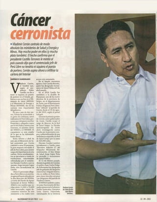 Cáncer
cerromsta
►
Vladimir Cerrón controla de modo
absoluto los ministerios de Saludy Energíay
Minas. Hay mucho poder en ellos (y mucha
plata también). El hecho confirma que el
presidente Castillo Terrones le mintió al
país cuando dijo que elsentenciadojefe de
Perú Libre no tendría nisiquiera elpuesto
de portero. Cerrón aspira ahora a infiltrar la
cartera del Interior
AMÉRICO ZAMBRANO
■
V
ladimir Cerrón,
el hombre que,
según el pre­
sidente Pedro
Castillo, no iba a
tener ni siquiera un puesto
de portero en el Estado, go­
bierna a sus anchas en el Mi­
nisterio de Salud (MINSA)
y el Ministerio de Energía y
Minas (MINEM), dos de las
carteras más importantes
del gobierno.
En poco más de dos me­
ses, Cerrón ha acomodado a
su gente de confianza, entre
militantes de Perú Libre, per­
sonas que trabajaron con él en
Huancayo y allegados suyos
que le son leales y sirven a sus
intereses, en puestos claves
del MINSA y el MINEM. El
copamiento es más amplio
de lo que se ha informado
hasta ahora.
Entre febrero y abril de
este año el Ministerio de Sa­
lud controlado por Cerrón
contrató a unas 50 personas,
la gran mayoría vinculada al
jefe de Perú Libre, para asumir
cargos de importancia en esta
cartera. Estos nombramien­
tos se ejecutaron a través de
resoluciones ministeriales
refrendadas por el exminis­
tro Hernán Condori y por su
sucesor, Jorge Antonio López
Peña, otro incondicional de
Cerrón.
Otros 11 personajes allega­
dos a Perú Libre y a su secreta­
rio general fueron ubicados en
la alta dirección del MINSA,
a través del Fondo de Apoyo
Gerencial al Sector Público
(FAG) y con sueldos que os­
cilan entre 11,000 y 15,600
soles mensuales, según do­
cumentos internos de este
ministerio a los cuales tuvo
acceso este semanario.
En el Estado cerronista
aparece Joel Candia Briceño,
quien fue designado vicemi­
nistro de Salud Pública el 8 de
abril pasado.
En el 2014 Candia fue
candidato a la alcaldía de
Mazamari, uno de los nueve
distritos de la provincia de
Satipo, en el departamento
de Junín, por el Movimiento
Político Regional Perú Libre.
Está “afiliado” al partido de
Cerrón desde el 19 de agos­
to del 2019, según el portal
Infogob.
Durante la primera gestión
de Cerrón como gobernador
de Junín, Candia ocupó el
cargo de director de la Red
de Salud Satipo. La Fiscalía
Anticorrupción de Junín
abrió investigación contra
Candia por la presunta com­
pra y sobrevaloración de una
ambulancia asignada a la Red
de Salud Satipo por la suma
de 320,000 soles.
Hernán Condori nombró
inicialmente a Candia como
“Ejecutivo Adjunto II” del
Despacho Ministerial. Re­
cientemente, el hoy titular
de Salud Jorge López Peña
lo ascendió a viceministro
de Salud Pública.
El 12 de febrero pasado,
durante la gestión de Condori,
el médico Juan Carlos Delga­
do Echevarría fue designado
jefe de gabinete del despacho
ministerial. Delgado Echeva­
rría no milita en Perú Libre,
pero tiene vínculos cercanos
con dirigentes del partido de
Vladimir Cerrón.
El MINSA también contra­
tó como funcionario del des­
pacho ministerial al adminis­
trador huancaíno Gianpiere
Levis Guerra Valenzuela,
extrabajador de la Gerencia
Vladimir Cerrón:
las claves de dos
cajas fuertes
decisivas.
2 HILDEBRANDT EN SUSTRECE. 1 1
 