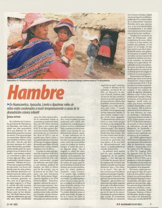 Huancavelica: 4 7 ,7 % de pobreza totaly 14,6 % de pobreza extrema. En distritos como Pichos, provincia de Tayacaja, la pobreza alcanza el 7 7 % de la población.
Hambre
►
£
/?Huancavelica, Ayacucho, Loreto o de
niños están condenados a morir tempranamente a causa de la
desnutrición crónica infantil
SONIA SUYÓN
■
En el distrito de Ocobam-
ba, provincia de Chincheros,
en Apurímac, casi todos los
niños son más pequeñitos
de lo que deberían ser. Son
demasiado pequeños porque
no crecen. Y no crecen porque
no comen bien. Allá los niños
son también la última rueda
del coche. Seis de cada diez
de estos menores de 5 años
están desnutridos, probable­
mente desde antes de nacer,
porque ni en el vientre de su
madre -casi siempre anémi­
ca- estuvieron a salvo. Si no
se hace algo por ellos, están
condenados a morir tempra­
namente. “Además de la po­
breza, hay un grave problema
de educación. Los bonos del
Estado para los más pobres,
que deberían destinarse ne­
tamente para los niños, para
su alimentación, los adultos
los terminan gastando en
otra cosa: en la agricultura,
en algún negocio y, al final,
la comida del niño termina
siendo un plato de fideos o
de arroz, sin proteínas. Los
llenan, pero no los alimen­
tan”, dice Raúl Lizerme, licen­
ciado en enfermería que por
seis años viene atendiendo
casos de niños desnutridos.
En la comunidad donde se
encuentra su puesto de salud
hay casi 200 niños menores
de 5 años y nos cuenta que
el 60 % de ellos padece des­
nutrición crónica infantil. Un
porcentaje que se remonta a
las cifras de 2012 y que en
aquella época llevó a decir a
la comisionada de la Unicefen
el Perú que en algunos lugares
de nuestro país había cifras de
desnutrición crónica infantil
similares a las de Africa.
Cuando un niño está des­
nutrido el primer indicador
es la poca talla, su organismo
apenas se defiende ante cual­
quier enfermedad porque
sus defensas son muy bajas
y, casi siempre, padecen de
anemia: les falta el hierro
que les da energía, que es
la esencia de un niño. “Los
ataca con más frecuencia
las IRA (Infecciones Respi­
ratorias Agudas) y los EDA
(Enfermedades Diarreicas
Agudas), además de otras in­
fecciones oportunistas”, dice
Lizerme. Y es que la pobreza,
la desnutrición crónica y la
anemia están todas metidas
en el mismo círculo vicioso.
“Una madre adolescente em­
barazada con anemia tendrá
un niño anémico y desnutri­
do y, como es pobre y no está
preparada para criarlo ade­
cuadamente, cuando empiece
a crecer no lo va a alimentar
bien y quedará irremediable­
mente como víctima de una
desnutrición crónica”, añade.
A este enfermero no le
han contado nada sino que
ha visto con sus propios ojos
cómo tanto las autoridades
como los padres de familia
relegan la salud del niño a
un segundo plano. “No es
negocio la salud del niño,
invierten más en la economía
familiar, en los animales. Por
ejemplo, ahora el municipio
está implementando un plan
de crianza de cuyes, pero le­
jos de destinar la carne de ese
animal, que es tan nutritiva,
para los niños, prefieren
venderla”, narra Lizerme.
Y el pueblo está también
atravesado por la estaca del
machismo. La madre prefiere
poner la poca carne que lo­
gra conseguir en el día en el
plato del padre, porque él es
quien trabaja, aunque los ni­
ños se queden sin proteínas.
“La mujer alimenta mejor al
padre que al hijo. El papá ya
no va a crecer, los niños sí
necesitan crecer, me canso de
repetirles en vano”, comenta.
Desde el distrito de Ni-
nabamba, provincia de La
Mar, en Ayacucho, la doc­
tora Shantell. Jim énez sabe
reconocer de lejos perfecta­
mente a un niño que padece
de desnutrición crónica: ojos
hundidos, vientre hinchado,
delgadez, poca talla, piel re­
seca, pelo rojizo. Y cuando
les habla o les pregunta algo
no hay respuestas rápidas, ni
ojos vivacés, tampoco ener­
gía, están como apagados.
“La desnutrición crónica in­
fantil es muy triste porque
los niños se van apagando de
a pocos. Y a la larga esta des­
nutrición mata”, dice desde el
puesto de Salud que atiende
desde hace diez meses. Ella
ha visto varios casos de des­
nutrición crónica infantil y
recuerda en particular uno
muy grave, el de una bebé
de aproximadamente seis
meses. La madre padecía un
retardo mental leve.
La pobreza tiene mucho
que ver, pero también hay
negligencia de los padres,
asegura, y “por más que se
le brinden las pautas, que se
les explique de la forma más
dinámica posible que hay que
alimentar bien a los niños,
no lo hacen”. Dice que no
hay constancia en los planes
implementados por el gobier­
no para paliar la anemia. Por
ejemplo, los micronutrientes
“chispitas”, que se deben su­
ministrar a los niños mayores
de un año, o el sulfato ferroso,
cuando se trata de menores
de 12 meses. Lo más triste es
que en el caso de los micro-
nutrientes la continuidad es
algo crucial. El economista
Pedro Francke, en coautoría
con Gustavo Acosta, realizó
una investigación académica,
publicada en la revista médica
de la Universidad Cayetano
Heredia, en la que concluía
que si no se proporcionaba
sostenidamente a los niños
estos micronutrientes, la ane­
mia se hacía más insidiosa.
Un plato de comida de un
niño de Ninabamba suele
componerse de mote, fideos
o arroz y, si hay suerte y la
familia cría gallinas, va un
huevo en el medio. Si hay
más suerte y ese día la fami­
lia decide matar una gallina,
irá una presa en el plato. Pero
no todos cuentan con aves de
corral ni se dedican a la crian­
za de animales. La mayoría
trabaja en la agricultura. Ni­
nabamba es una zona paltera.
En suma, la pobreza, la falta
de educación y la ausencia de
un Estado protectorjuegan en
contra de los más pequeños.
Huancavelica es el departa­
mento que tiene el récord de
desnutrición crónica infantil
a nivel nacional. El 31,5 % de
los niños arrastran esa pesadi­
lla atrapada en sus pequeños
cuerpos. Y hay puestos de
salud de algunos inhóspitos
distritos como Pichos, en la
provincia deTayacaja, o Huan-
ca Huanca, en la provincia de
Angaraes, donde todos los
niños que fueron atendidos
estaban desnutridos o pade­
cían anemia. Allá la pobreza
distrital ha hecho metástasis.
En esos distritos, así como
en Anchonga y Salcabamba,
la pobreza extrema bordea el
70 %. Pichos alcanza un pico
de 77,1 % depobres extremos,
de acuerdo al último Reporte
de Indicadores Sociales del
Ministerio de Desarrollo e
Inclusión Social. Y probable­
mente no esté registrado aún
el impacto de la pandemia.
Así, el INEI registra hasta el
2020 como los departamentos
quepresentaronlosnivelesmás
altos de desnutrición crónica
infantil a Huancavelica (31,5
%), Loreto (25,2 %), Cajamar-
ca (24,4 %), Huánuco (19,2
%), Ayacucho (18,1 %), Pasco
(18,0 %),Apurímac(17 %). Pero
desde el 2020 al 2022, con la
pandemia, la falta de empleo y
los alimentos por las nubes, las
cosas han empeoradoy elham­
bre también se ha disparado.
En Loreto, región que ocu­
pa el segundo lugar de mayor
índice de desnutrición crónica
infantil, los médicos pediatras
del Hospital Regional de Iqui-
tos atienden casia diario casos
graves de desnutrición. Algu­
nos menores llegan derivados
desde otros distritos o comu­
nidades más alejadas, desde
Putumayo, Maynas o Dátem
del Marañón, donde se regis­
tran índices de desnutrición
crónica por encima del 40 %•
22- 04-2022 1 1 HILDEBRANDT EN SUSTRECE 7
 
