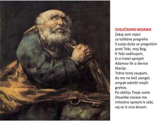 ZVELIČAVNO KESANJE
Zakaj sem rojen
za tolikšne pregrehe
S svojo dušo se pregrešim
proti Tebi, moj Bog.
K Tebi vzdihujem,
ki si hotel sprejeti
Adamov lik iz device
Marije.
Trdno torej zaupam,
da me ne boš zavrgel,
ampak odrešil mojih
grehov.
Po obličju Tvoje svete
človeške narave me
milostno sprejmi k sebi,
saj se iz srca kesam.
 
