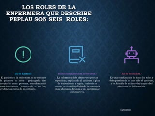 LOS ROLES DE LA
ENFERMERA QUE DESCRIBE
PEPLAU SON SEIS ROLES:
24/02/2020
Rol de Extraño.‐
El paciente y la enfermera no se conocen,
la primera no debe prejuzgarlo sino
aceptarlo como persona, considerándole
emocionalmente capacitado si no hay
evidencias claras de lo contrario.
Rol de suministradora de recursos.‐
La enfermera debe ofrecer respuestas
especíﬁcas, explicando al paciente el plan
de tratamiento a seguir, teniendo en
cuenta la situación eligiendo la respuesta
más adecuada dirigida a un aprendizaje
constructivo.
Rol de educadora.‐
Es una combinación de todos los roles y
debe partirse de lo que sabe el paciente,
y en función de su interés y capacidad
para usar la información.
 
