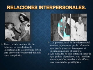  Es un modelo de atención de
enfermería, que destaca la
importancia de la enfermera (o) en
este proceso interpersonal definido
como terapéutico
26/ 01 /2020
 . La personalidad de la enfermera (o)
es muy importante, por la influencia
que pueda provocar tanto para si
misma como para el paciente.
 Los cuidados no solo están en saber lo
que padece el paciente, sino también
en comprender, ayudar e identificar
sus necesidades psicológicas.
 