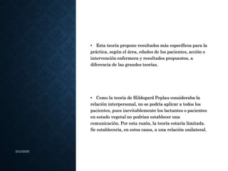 2/24/2020
• Esta teoría propone resultados más específicos para la
práctica, según el área, edades de los pacientes, acción o
intervención enfermera y resultados propuestos, a
diferencia de las grandes teorías.
• Como la teoría de Hildegard Peplau consideraba la
relación interpersonal, no se podría aplicar a todos los
pacientes, pues inevitablemente los lactantes o pacientes
en estado vegetal no podrían establecer una
comunicación. Por esta razón, la teoría estaría limitada.
Se establecería, en estos casos, a una relación unilateral.
 
