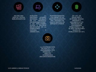 LUZ AMERICA MERAZ PINZON 24/02/2020
HILDEGARD
PEPLAU. DATOS
BIBLIOGRÁFICOS
DURANTE LA
SEGUNDA GUERRA
MUNDIAL, TRABAJÓ
EN UN HOSPITAL
NEUROPSIQUIÁTRIC
O EN INGLATERRA
JUNTO A FIGURAS
RELEVANTES DE LA
PSIQUIATRÍA
INGLESA Y
AMERICANA.
POSTERIORMENTE,
COLABORÓ EN EL
RESTABLECIMIENTO
DEL SISTEMA DE
SALUD MENTAL EN
ESTADOS UNIDOS.
EN 1954, SE
TRASLADÓ A
RUTGERS, DONDE
PRESIDIÓ Y
DESARROLLÓ UN
PROGRAMA DE
ENFERMERÍA
PSIQUIÁTRICA, EN
EL QUE TRABAJARÍA
HASTA SU
JUBILACIÓN EN 1974.
LA CONTRIBUCIÓN
DE PEPLAU A LA
ENFERMERÍA FUE
ESENCIAL Y
OBTUVO
NUMEROSOS
RECONOCIMIENTOS.
 