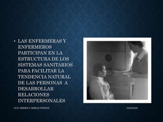 • LAS ENFERMERAS Y
ENFERMEROS
PARTICIPAN EN LA
ESTRUCTURA DE LOS
SISTEMAS SANITARIOS
PARA FACILITAR LA
TENDENCIA NATURAL
DE LAS PERSONAS A
DESARROLLAR
RELACIONES
INTERPERSONALES
LUZ AMERICA MERAZ PINZON 24/02/2020
 