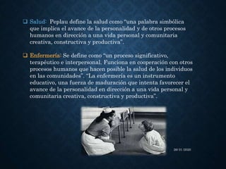  Salud: Peplau define la salud como “una palabra simbólica
que implica el avance de la personalidad y de otros procesos
humanos en dirección a una vida personal y comunitaria
creativa, constructiva y productiva”.
 Enfermería: Se define como “un proceso significativo,
terapéutico e interpersonal. Funciona en cooperación con otros
procesos humanos que hacen posible la salud de los individuos
en las comunidades”. “La enfermería es un instrumento
educativo, una fuerza de maduración que intenta favorecer el
avance de la personalidad en dirección a una vida personal y
comunitaria creativa, constructiva y productiva”.
26/ 01 /2020
 