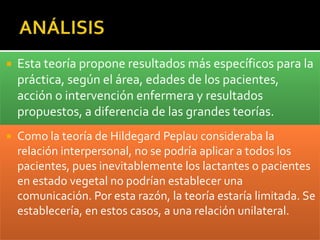    Esta teoría propone resultados más específicos para la
    práctica, según el área, edades de los pacientes,
    acción o intervención enfermera y resultados
    propuestos, a diferencia de las grandes teorías.
   Como la teoría de Hildegard Peplau consideraba la
    relación interpersonal, no se podría aplicar a todos los
    pacientes, pues inevitablemente los lactantes o pacientes
    en estado vegetal no podrían establecer una
    comunicación. Por esta razón, la teoría estaría limitada. Se
    establecería, en estos casos, a una relación unilateral.
 