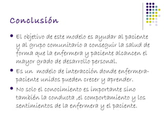 Conclusión
   El objetivo de este modelo es ayudar al paciente
    y al grupo comunitario a conseguir la salud de
    forma que la enfermera y paciente alcancen el
    mayor grado de desarrollo personal.
   Es un modelo de interacción donde enfermera-
    paciente unidos pueden crecer y aprender.
   No solo el conocimiento es importante sino
    también la conducta ,el comportamiento y los
    sentimientos de la enfermera y el paciente.
 