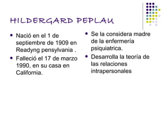 HILDERGARD PEPLAU
   Nació en el 1 de             Se la considera madre
    septiembre de 1909 en         de la enfermería
    Readyng pensylvania .         psiquiatrica.
   Falleció el 17 de marzo      Desarrolla la teoría de
    1990, en su casa en           las relaciones
    California.                   intrapersonales
 