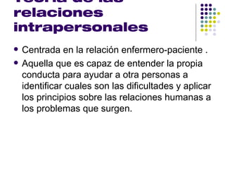 Teoría de las
relaciones
intrapersonales
   Centrada en la relación enfermero-paciente .
   Aquella que es capaz de entender la propia
    conducta para ayudar a otra personas a
    identificar cuales son las dificultades y aplicar
    los principios sobre las relaciones humanas a
    los problemas que surgen.
 