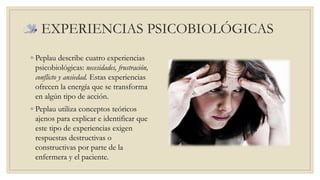 EXPERIENCIAS PSICOBIOLÓGICAS 
◦ Peplau describe cuatro experiencias 
psicobiológicas: necesidades, frustración, 
conflicto y ansiedad. Estas experiencias 
ofrecen la energía que se transforma 
en algún tipo de acción. 
◦ Peplau utiliza conceptos teóricos 
ajenos para explicar e identificar que 
este tipo de experiencias exigen 
respuestas destructivas o 
constructivas por parte de la 
enfermera y el paciente. 
 