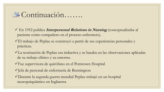 Continuación……. 
 En 1952 publíca Interpersonal Relations in Nursing (conceptualizaba al 
paciente como compañero en el proceso enfermero). 
El trabajo de Peplau se construyó a partir de sus experiencias personales y 
prácticas. 
La teorización de Peplau era inductiva y se basaba en las observaciones aplicadas 
de su trabajo clínico y su entorno. 
Fue supervisora de quirófano en el Pottstown Hospital 
Jefa de personal de enfermería de Bennington 
Durante la segunda guerra mundial Peplau trabajó en un hospital 
neuropsiquiátrico en Inglaterra 
 