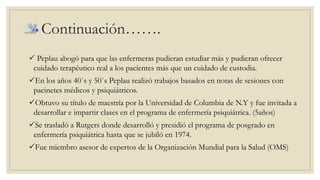Continuación……. 
 Peplau abogó para que las enfermeras pudieran estudiar más y pudieran ofrecer 
cuidado terapéutico real a los pacientes más que un cuidado de custodia. 
En los años 40`s y 50`s Peplau realizó trabajos basados en notas de sesiones con 
pacinetes médicos y psiquiátricos. 
Obtuvo su título de maestría por la Universidad de Columbia de N.Y y fue invitada a 
desarrollar e impartir clases en el programa de enfermería psiquiátrica. (5años) 
Se trasladó a Rutgers donde desarrolló y presidió el programa de posgrado en 
enfermería psiquiátrica hasta que se jubiló en 1974. 
Fue miembro asesor de expertos de la Organización Mundial para la Salud (OMS) 
 