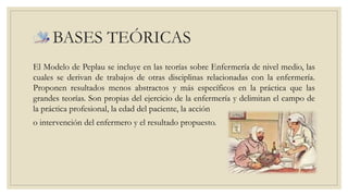 BASES TEÓRICAS 
El Modelo de Peplau se incluye en las teorías sobre Enfermería de nivel medio, las 
cuales se derivan de trabajos de otras disciplinas relacionadas con la enfermería. 
Proponen resultados menos abstractos y más específicos en la práctica que las 
grandes teorías. Son propias del ejercicio de la enfermería y delimitan el campo de 
la práctica profesional, la edad del paciente, la acción 
o intervención del enfermero y el resultado propuesto. 
 