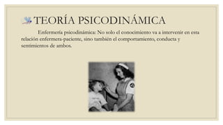 TEORÍA PSICODINÁMICA 
Enfermería psicodinámica: No solo el conocimiento va a intervenir en esta 
relación enfermera-paciente, sino también el comportamiento, conducta y 
sentimientos de ambos. 
 