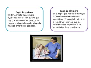 Papel de sustituto
Posteriormente es necesario
ayudarle a diferenciar, puesto que
hay que establecer los campos de
dependencia e independencia en la
relación enfermero- paciente.
Papel de consejero
Es el papel que Peplau le da mayor
importancia en la enfermería
psiquiátrica. El consejo funciona en
la relación, de manera que las
enfermeras/os responden a las
necesidades de sus pacientes.
 
