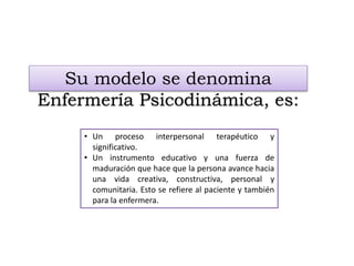 Su modelo se denomina
Enfermería Psicodinámica, es:
• Un proceso interpersonal terapéutico y
significativo.
• Un instrumento educativo y una fuerza de
maduración que hace que la persona avance hacia
una vida creativa, constructiva, personal y
comunitaria. Esto se refiere al paciente y también
para la enfermera.
 