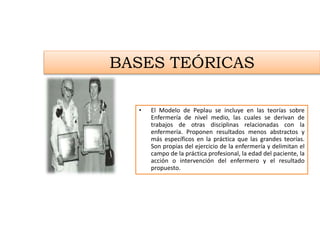 BASES TEÓRICAS
• El Modelo de Peplau se incluye en las teorías sobre
Enfermería de nivel medio, las cuales se derivan de
trabajos de otras disciplinas relacionadas con la
enfermería. Proponen resultados menos abstractos y
más específicos en la práctica que las grandes teorías.
Son propias del ejercicio de la enfermería y delimitan el
campo de la práctica profesional, la edad del paciente, la
acción o intervención del enfermero y el resultado
propuesto.
 