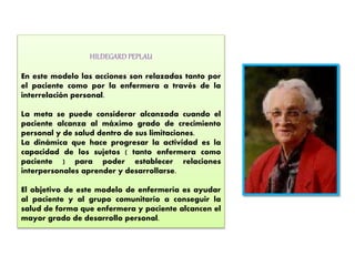 HILDEGARD PEPLAU
En este modelo las acciones son relazadas tanto por
el paciente como por la enfermera a través de la
interrelación personal.
La meta se puede considerar alcanzada cuando el
paciente alcanza al máximo grado de crecimiento
personal y de salud dentro de sus limitaciones.
La dinámica que hace progresar la actividad es la
capacidad de los sujetos ( tanto enfermera como
paciente ) para poder establecer relaciones
interpersonales aprender y desarrollarse.
El objetivo de este modelo de enfermería es ayudar
al paciente y al grupo comunitario a conseguir la
salud de forma que enfermera y paciente alcancen el
mayor grado de desarrollo personal.
 