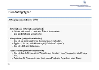Drei Anfragetypen

 Anfragetypen nach Broder (2002)



 •  Informational (informationsorientiert)
       –  Nutzer möchte sich zu einem Thema informieren.
       –  Ziel sind mehrere Dokumente.

 •  Navigational (navigationsorientiert)
       –  Ziel ist es, eine bestimmte Seite (wieder) zu finden.
       –  Typisch: Suche nach Homepage („Daimler Chrysler“).
       –  Ziel ist i.d.R. ein Dokument.

 •  Transactional (transaktionsorientiert)
       –  Ziel ist das Auffinden einer Website, auf der dann eine Transaktion stattfinden
          soll.
       –  Beispiele für Transaktionen: Kauf eines Produkts, Download einer Datei.

18 |
 