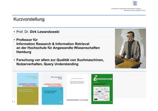 Kurzvorstellung

 •  Prof. Dr. Dirk Lewandowski

 •  Professor für
    Information Research & Information Retrieval
    an der Hochschule für Angewandte Wissenschaften
    Hamburg

 •  Forschung vor allem zur Qualität von Suchmaschinen,
    Nutzerverhalten, Query Understanding




1 |
 