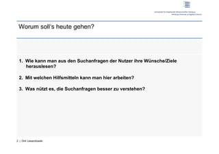 Worum soll‘s heute gehen?




 1.  Wie kann man aus den Suchanfragen der Nutzer ihre Wünsche/Ziele
     herauslesen?

 2.  Mit welchen Hilfsmitteln kann man hier arbeiten?

 3.  Was nützt es, die Suchanfragen besser zu verstehen?




2 | Dirk Lewandowski
 