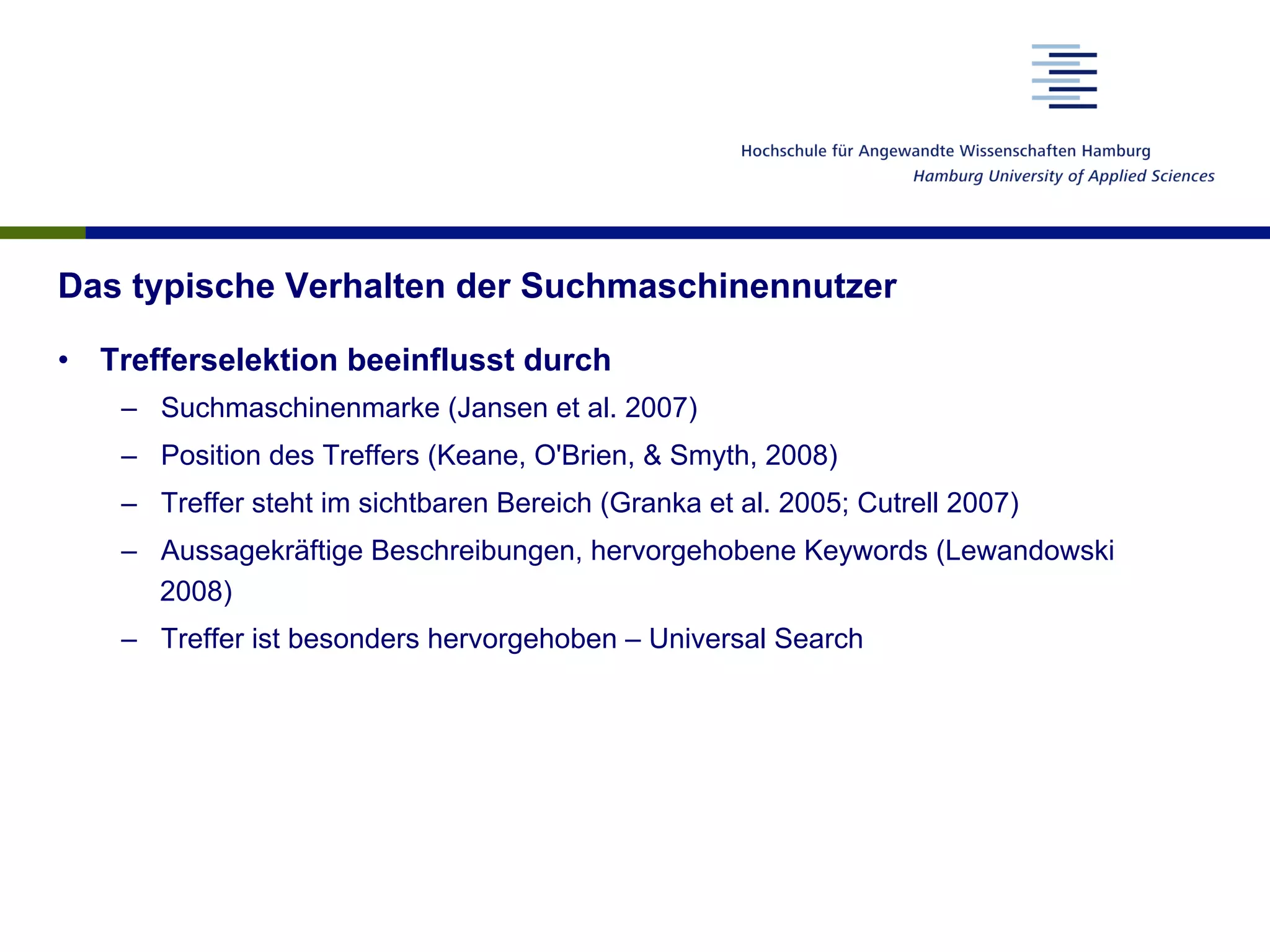 Das typische Verhalten der Suchmaschinennutzer
•  Trefferselektion beeinflusst durch
–  Suchmaschinenmarke (Jansen et al. 2007)
–  Position des Treffers (Keane, O'Brien, & Smyth, 2008)
–  Treffer steht im sichtbaren Bereich (Granka et al. 2005; Cutrell 2007)
–  Aussagekräftige Beschreibungen, hervorgehobene Keywords (Lewandowski
2008)
–  Treffer ist besonders hervorgehoben – Universal Search
 