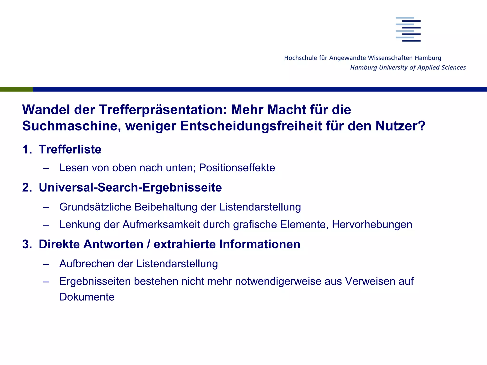 Wandel der Trefferpräsentation: Mehr Macht für die
Suchmaschine, weniger Entscheidungsfreiheit für den Nutzer?
1.  Trefferliste
–  Lesen von oben nach unten; Positionseffekte
2.  Universal-Search-Ergebnisseite
–  Grundsätzliche Beibehaltung der Listendarstellung
–  Lenkung der Aufmerksamkeit durch grafische Elemente, Hervorhebungen
3.  Direkte Antworten / extrahierte Informationen
–  Aufbrechen der Listendarstellung
–  Ergebnisseiten bestehen nicht mehr notwendigerweise aus Verweisen auf
Dokumente
 