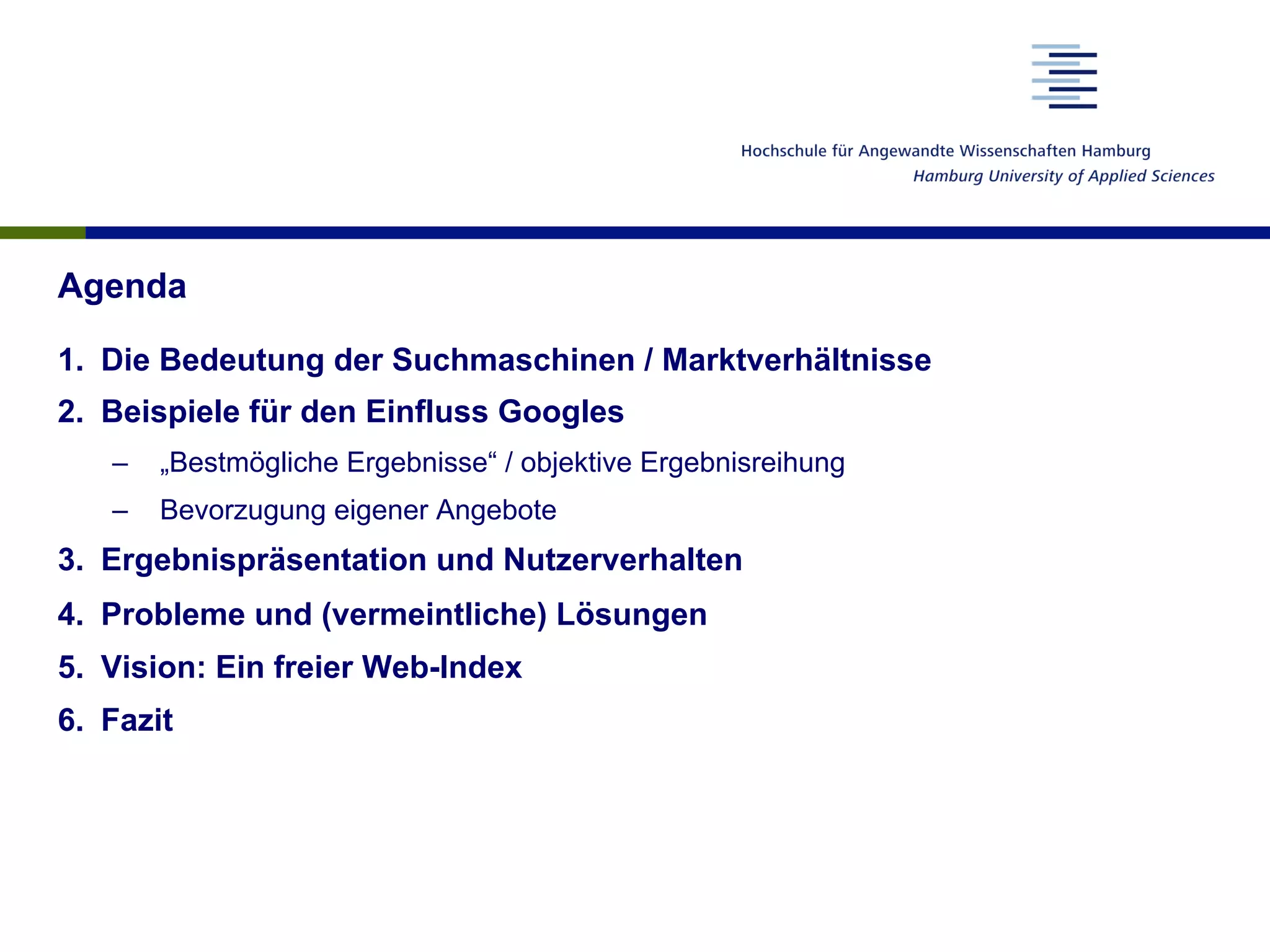 Agenda
1.  Die Bedeutung der Suchmaschinen / Marktverhältnisse
2.  Beispiele für den Einfluss Googles
–  „Bestmögliche Ergebnisse“ / objektive Ergebnisreihung
–  Bevorzugung eigener Angebote
3.  Ergebnispräsentation und Nutzerverhalten
4.  Probleme und (vermeintliche) Lösungen
5.  Vision: Ein freier Web-Index
6.  Fazit
 