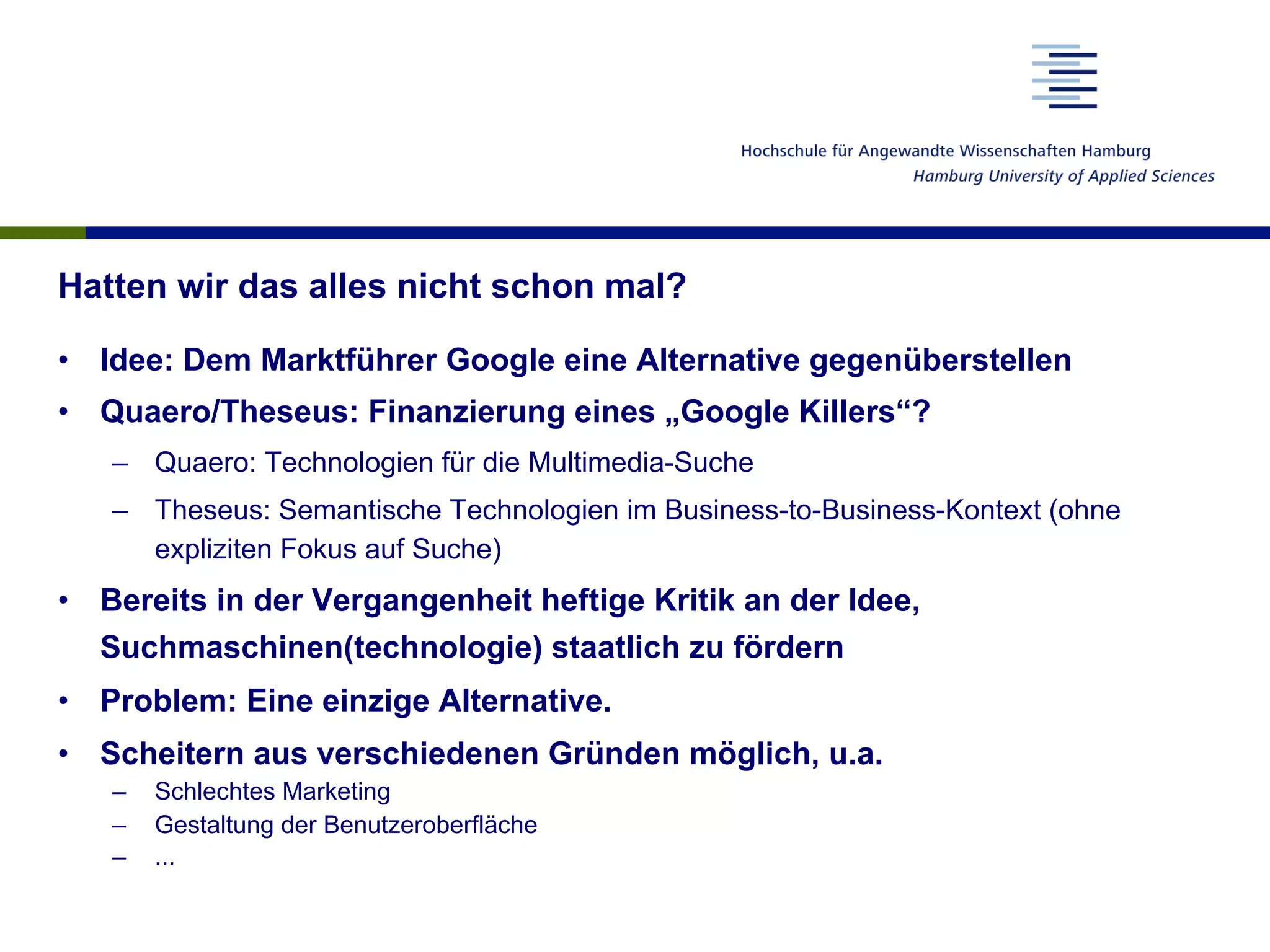 Hatten wir das alles nicht schon mal?
•  Idee: Dem Marktführer Google eine Alternative gegenüberstellen
•  Quaero/Theseus: Finanzierung eines „Google Killers“?
–  Quaero: Technologien für die Multimedia-Suche
–  Theseus: Semantische Technologien im Business-to-Business-Kontext (ohne
expliziten Fokus auf Suche)
•  Bereits in der Vergangenheit heftige Kritik an der Idee,
Suchmaschinen(technologie) staatlich zu fördern
•  Problem: Eine einzige Alternative.
•  Scheitern aus verschiedenen Gründen möglich, u.a.
–  Schlechtes Marketing
–  Gestaltung der Benutzeroberfläche
–  ...
 