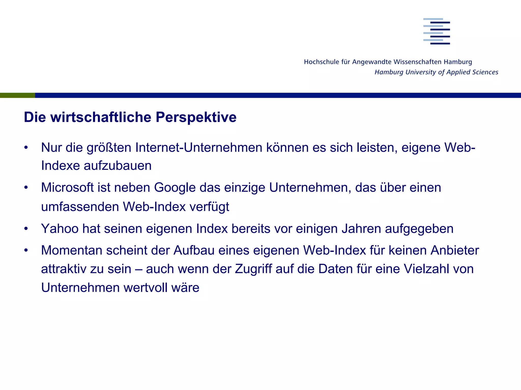 Die wirtschaftliche Perspektive
•  Nur die größten Internet-Unternehmen können es sich leisten, eigene Web-
Indexe aufzubauen
•  Microsoft ist neben Google das einzige Unternehmen, das über einen
umfassenden Web-Index verfügt
•  Yahoo hat seinen eigenen Index bereits vor einigen Jahren aufgegeben
•  Momentan scheint der Aufbau eines eigenen Web-Index für keinen Anbieter
attraktiv zu sein – auch wenn der Zugriff auf die Daten für eine Vielzahl von
Unternehmen wertvoll wäre
 