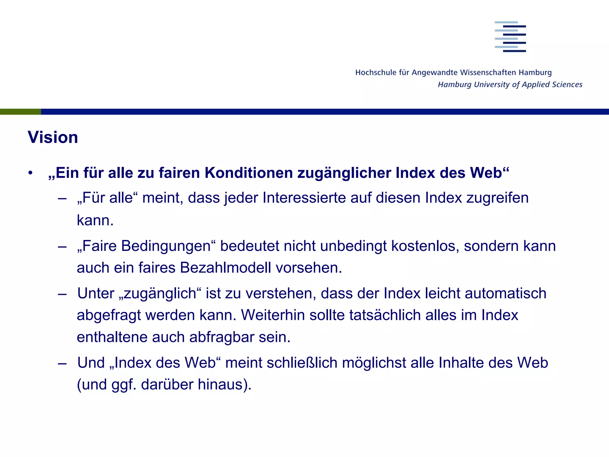 Vision
•  „Ein für alle zu fairen Konditionen zugänglicher Index des Web“
–  „Für alle“ meint, dass jeder Interessierte auf diesen Index zugreifen
kann.
–  „Faire Bedingungen“ bedeutet nicht unbedingt kostenlos, sondern kann
auch ein faires Bezahlmodell vorsehen.
–  Unter „zugänglich“ ist zu verstehen, dass der Index leicht automatisch
abgefragt werden kann. Weiterhin sollte tatsächlich alles im Index
enthaltene auch abfragbar sein.
–  Und „Index des Web“ meint schließlich möglichst alle Inhalte des Web
(und ggf. darüber hinaus).
 