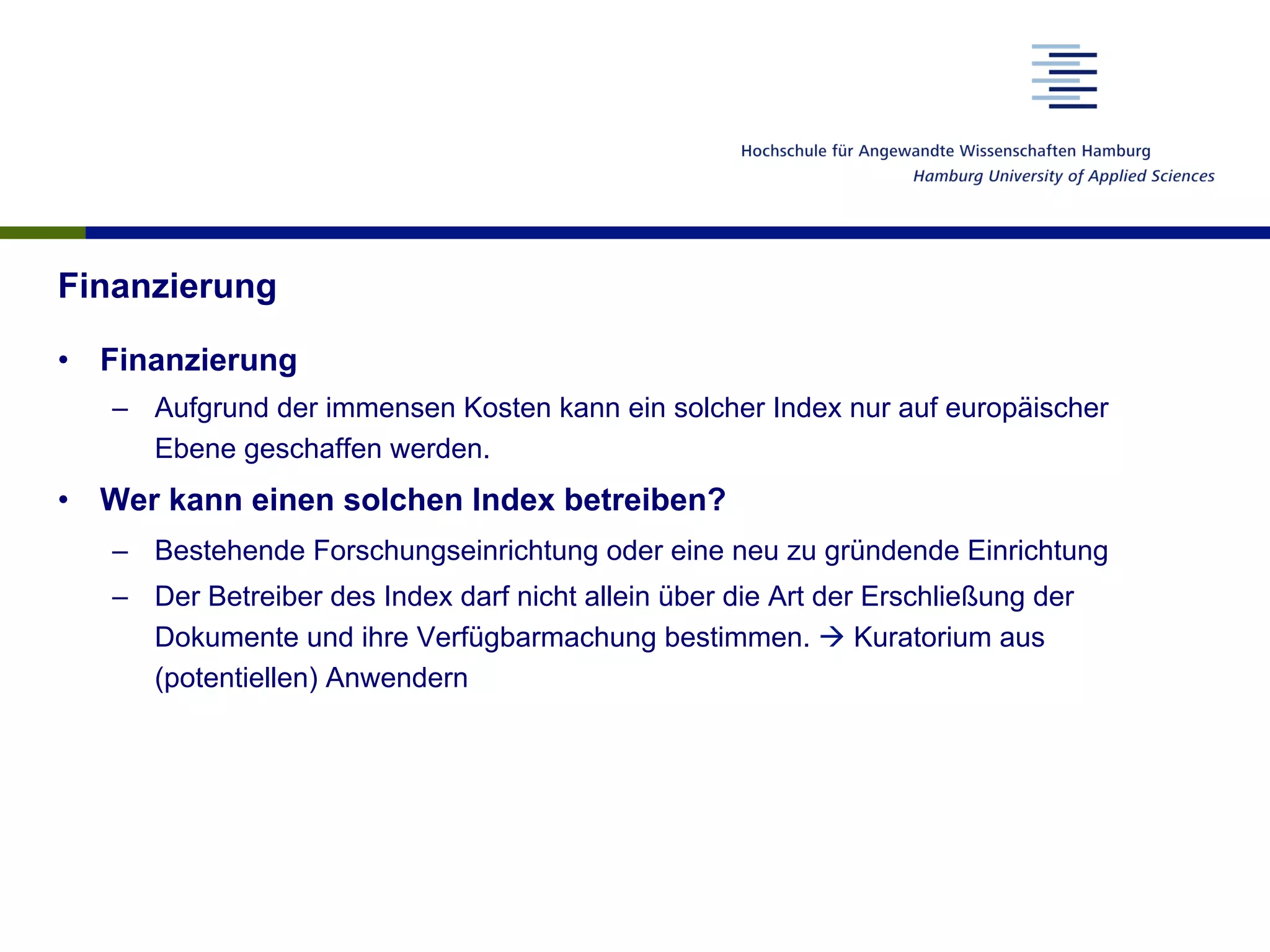 Finanzierung
•  Finanzierung
–  Aufgrund der immensen Kosten kann ein solcher Index nur auf europäischer
Ebene geschaffen werden.
•  Wer kann einen solchen Index betreiben?
–  Bestehende Forschungseinrichtung oder eine neu zu gründende Einrichtung
–  Der Betreiber des Index darf nicht allein über die Art der Erschließung der
Dokumente und ihre Verfügbarmachung bestimmen. à Kuratorium aus
(potentiellen) Anwendern
 