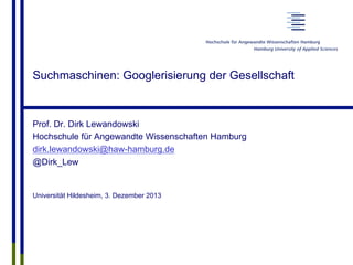 Suchmaschinen: Googlerisierung der Gesellschaft
Prof. Dr. Dirk Lewandowski
Hochschule für Angewandte Wissenschaften Hamburg
dirk.lewandowski@haw-hamburg.de
@Dirk_Lew
Universität Hildesheim, 3. Dezember 2013
 