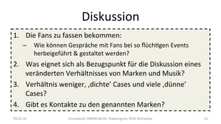 Diskussion	
1.  Die	Fans	zu	fassen	bekommen:	
–  Wie	können	Gespräche	mit	Fans	bei	so	ﬂüchWgen	Events	
herbeigeführt	&	gestaltet	werden?	
2.  Was	eignet	sich	als	Bezugspunkt	für	die	Diskussion	eines	
veränderten	Verhältnisses	von	Marken	und	Musik?	
3.  Verhältnis	weniger,	,dichte’	Cases	und	viele	,dünne’	
Cases?	
4.  Gibt	es	Kontakte	zu	den	genannten	Marken?	
09.02.16	 Grünewald,	HMKW	Berlin,	Popkongress	2016	Workshop	 11	
 