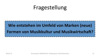 Fragestellung	
Wie	entstehen	im	Umfeld	von	Marken	(neue)	
Formen	von	Musikkultur	und	Musikwirtscha;?	
	
09.02.16	 Grünewald,	HMKW	Berlin,	Popkongress	2016	Workshop	 13	
 