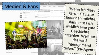 “Wenn	ich	diese	
ganze	Klaviatur	
bedienen	möchte,	
dann	muss	ich	
wirklich	eine	gute	
Geschichte	
erzählen.	Weil	nur	
das	wird	
irgendjemand	
teilen.”	(PR-Agent)	09.02.16	 Grünewald,	HMKW	Berlin,	Popkongress	2016	Workshop	 7	
Medien	&	Fans	
 