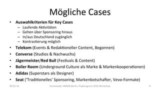 Mögliche	Cases	
•  Auswahlkriterien	für	Key	Cases	
–  Laufende	AkWvitäten	
–  Gehen	über	Sponsoring	hinaus	
–  In/aus	Deutschland	zugänglich	
–  KontrasWerung	möglich	
•  Telekom	(Events	&	RedakWoneller	Content,	Begonnen)	
•  Converse	(Studios	&	Nachwuchs)	
•  Jägermeister/Red	Bull	(FesWvals	&	Content)	
•  Boiler	Room	(Underground	Culture	als	Marke	&	MarkenkooperaWonen)	
•  Adidas	(Superstars	als	Designer)	
•  Seat	(‘TradiWonelles’	Sponsoring,	Markenbotschaner,	Vevo-Formate)	
09.02.16	 Grünewald,	HMKW	Berlin,	Popkongress	2016	Workshop	 9	
 