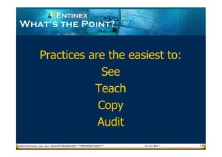 What’s the Point?


              Practices are the easiest to:
                           See
                         Teach
                          Copy
                          Audit
®2010 Entinex, Inc. ALL RIGHTS RESERVED ***PROPRIETARY***   4/12/2011   16
 