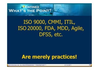What’s the Point?

                ISO 9000, CMMI, ITIL,
              ISO 20000, FDA, MDD, Agile,
                      DFSS, etc.



                    Are merely practices!
®2010 Entinex, Inc. ALL RIGHTS RESERVED ***PROPRIETARY***   4/12/2011   20
 
