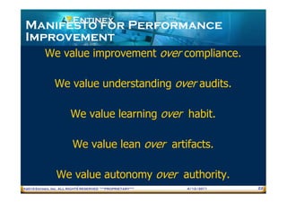 Manifesto for Performance
 Improvement
           We value improvement over compliance.

                We value understanding over audits.

                        We value learning over habit.

                         We value lean over artifacts.

                 We value autonomy over authority.
®2010 Entinex, Inc. ALL RIGHTS RESERVED ***PROPRIETARY***   4/12/2011   22
 
