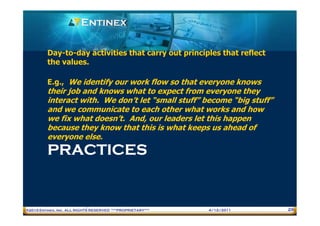 Day-to-day activities that carry out principles that reflect
         the values.

         E.g., We identify our work flow so that everyone knows
         their job and knows what to expect from everyone they
         interact with. We don’t let “small stuff” become “big stuff”
         and we communicate to each other what works and how
         we fix what doesn’t. And, our leaders let this happen
         because they know that this is what keeps us ahead of
         everyone else.
         PRACTICES


®2010 Entinex, Inc. ALL RIGHTS RESERVED ***PROPRIETARY***   4/12/2011   29
 