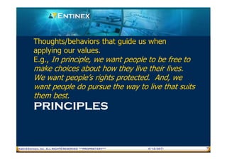 Thoughts/behaviors that guide us when
         applying our values.
         E.g., In principle, we want people to be free to
         make choices about how they live their lives.
         We want people’s rights protected. And, we
         want people do pursue the way to live that suits
         them best.
         PRINCIPLES


®2010 Entinex, Inc. ALL RIGHTS RESERVED ***PROPRIETARY***   4/12/2011   7
 