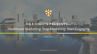 1
HILE-LIGHTS PRESENTS…
October 25, 2017
© Hileman Group. All rights reserved.
Healthcare Marketing: Stop Marketing. Start Engaging.
 